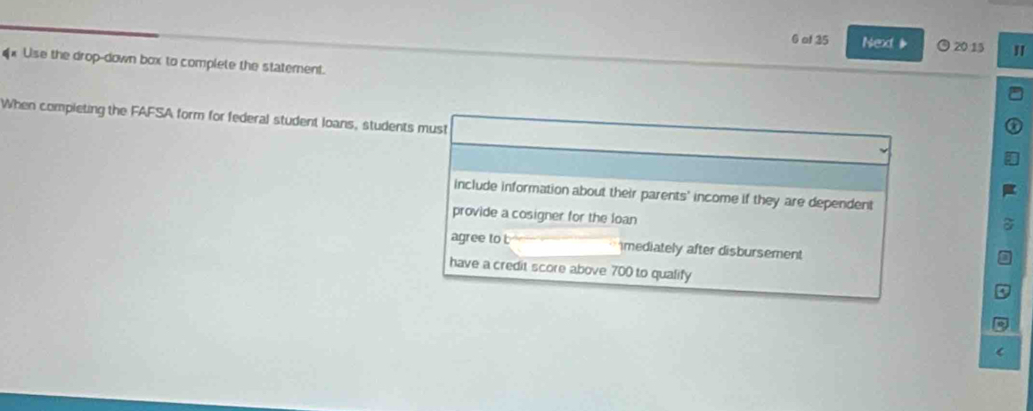 of 35 Next O 20 15 "
€ Use the drop-down box to complete the statement.
When compieting the FAFSA form for federal student loans, students must
include information about their parents' income if they are dependent
provide a cosigner for the loan
agree to t mediately after disbursement
have a credit score above 700 to qualify
(