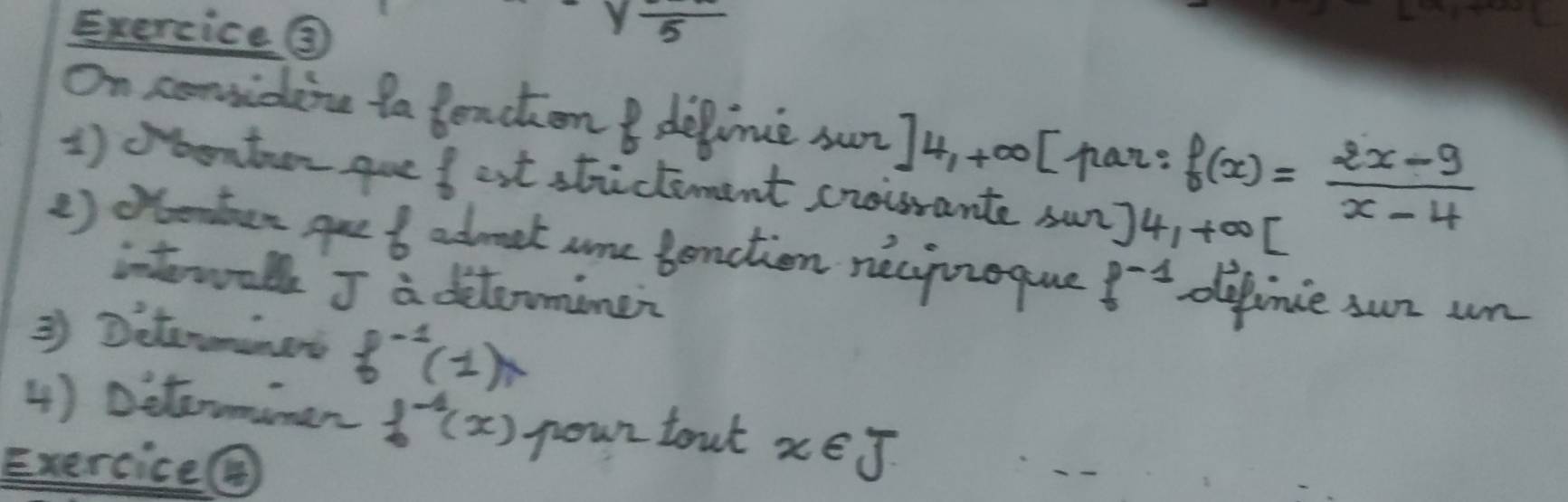 Exercice ③
yfrac 5
On conidine ta tenchon I delime sun ]4,+∈fty haz? f(x)= (2x-9)/x-4 
1 )bonton gue f ast stictement croisrante sun] 4, +∈fty [
() oenten Aue 6 abmat are benction necyizoque f^(-1) defince sur un 
interwalk J a ditaromine? 
② Ditormnes f^(-1)(1)
4) Diteumiman f^(-1)(x) poun tout x∈ J
Exercice④