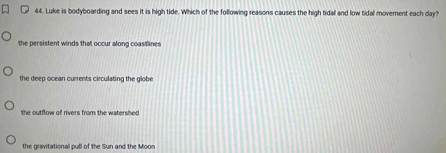 Luke is bodyboarding and sees it is high tide. Which of the following reasons causes the high tidal and low tidal movement each day?
the persistent winds that occur along coastlines
the deep ocean currents circulating the globe
the outflow of rivers from the watershed
the gravitational pull of the Sun and the Moon