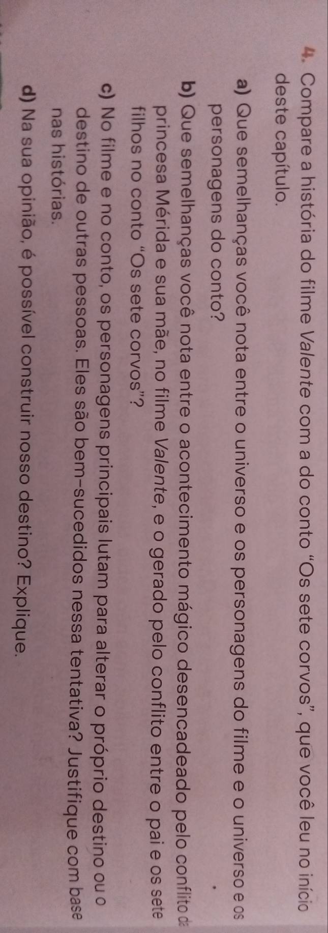 Compare a história do filme Valente com a do conto “Os sete corvos”, que você leu no início 
deste capítulo. 
a) Que semelhanças você nota entre o universo e os personagens do filme e o universo e os 
personagens do conto? 
b) Que semelhanças você nota entre o acontecimento mágico desencadeado pelo conflito da 
princesa Mérida e sua mãe, no filme Valente, e o gerado pelo conflito entre o pai e os sete 
filhos no conto “Os sete corvos”? 
c) No filme e no conto, os personagens principais lutam para alterar o próprio destino ou o 
destino de outras pessoas. Eles são bem-sucedidos nessa tentativa? Justifique com base 
nas histórias. 
d) Na sua opinião, é possível construir nosso destino? Explique.