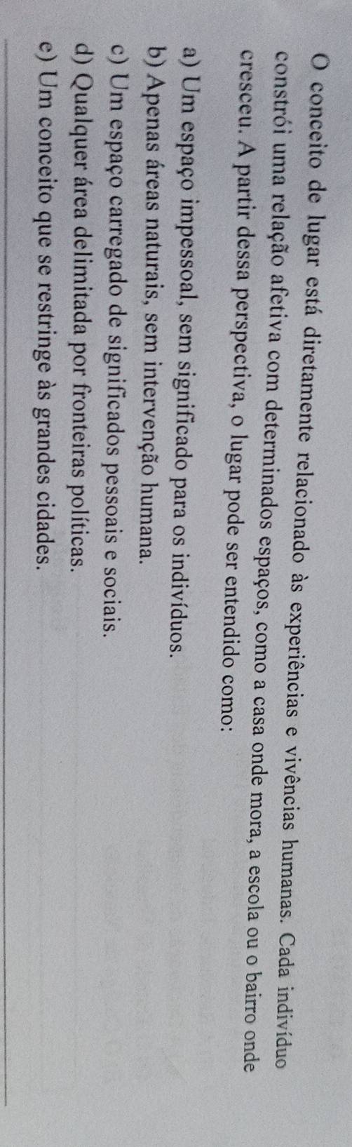 conceito de lugar está diretamente relacionado às experiências e vivências humanas. Cada indivíduo
constrói uma relação afetiva com determinados espaços, como a casa onde mora, a escola ou o bairro onde
cresceu. A partir dessa perspectiva, o lugar pode ser entendido como:
a) Um espaço impessoal, sem significado para os indivíduos.
b) Apenas áreas naturais, sem intervenção humana.
c) Um espaço carregado de significados pessoais e sociais.
d) Qualquer área delimitada por fronteiras políticas.
e) Um conceito que se restringe às grandes cidades.
