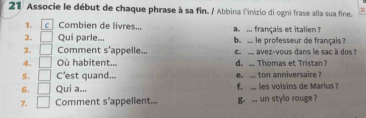 21/ Associe le début de chaque phrase à sa fin. / Abbina l'inizio di ogni frase alla sua fine.
1. c Combien de livres... a. ... français et italien ?
2. Qui parle... b. ... le professeur de français ?
3. Comment s’appelle... c. ... avez-vous dans le sac à dos ?
4. Où habitent... d. ... Thomas et Tristan ?
5. C’est quand... e. ... ton anniversaire ?
6. Qui a... f. ... les voisins de Marius ?
7. Comment s’appellent... g. ... un stylo rouge ?