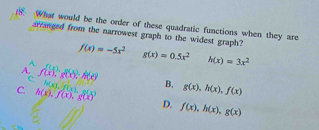 What would be the order of these quadratic functions when they are
arranged from the narrowest graph to the widest graph?
f(x)=-5x^2 g(x)=0.5x^2 h(x)=3x^2
A.
A. f(x), g(x), h(x)
C.
B.
C. h(x), f(x), g(x) h(x), f(x), g(x) g(x), h(x), f(x)
D. f(x), h(x), g(x)