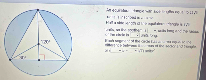 An equilateral triangle with side lengths equal to 12sqrt(3)
units is inscribed in a circle.
Half a side length of the equilateral triangle is 6sqrt(3)
units, so the apothem is v units long and the radius
of the circle is units long.
Each segment of the circle has an area equal to the
difference between the areas of the sector and triangle,
or (□ π -□ sqrt(3))units^2.