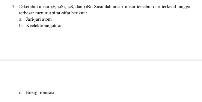 Diketahui unsur 9F, 14Si, 16S, dan 35Br. Susunlah unsur-unsur tersebut dari terkecil hingga 
terbesar menurut sifat-sifat berikut : 
a. Jari-jari atom 
b. Keelektrone gatifan 
c. Energi ionisasi