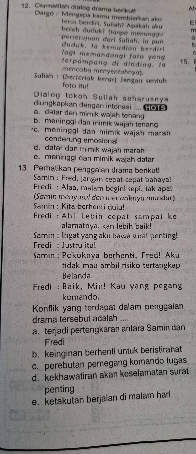 Cermatilah dialog drama berikut!
Al
Dargo: Mengapa kamu membiarkan aku E
terus berdiri, Suliah? Apakah aku m
boleh duduk? (tanpa menunggu a
persetujuan dari Suliah, ia pun
b
duduk. la kemudian berdiri
C
lagi memandangi foto yang
terpampang di dinding. Ia
15.E
mencoba menyentuhnya).
Suliah : (berteriak keras) Jangan sentuh
foto itu!
Dialog tokoh Suliah seharusnya
diungkapkan dengan intonasi .... HOTS
a. datar dan mimik wajah tenang
b. meninggi dan mimik wajah tenang
c. meninggi dan mimik wajah marah
cenderung emosional
d. datar dan mimik wajah marah
e. meninggi dan mimik wajah datar
13. Perhatikan penggalan drama berikut!
Samin : Fred, jangan cepat-cepat bahaya!
Fredi : Alaa, malam begini sepi, tak apa!
(Samin menyusul dan menariknya mundur)
Samin : Kita berhenti dulu!
Fredi : Ah! Lebih cepat sampai ke
alamatnya, kan lebih baik!
Samin : Ingat yang aku bawa surat penting!
Fredi : Justru itu!
Samin: Pokoknya berhenti, Fred! Aku
tidak mau ambil risiko tertangkap
Belanda.
Fredi : Baik, Min! Kau yang pegang
komando.
Konflik yang terdapat dalam penggalan
drama tersebut adalah ....
a. terjadi pertengkaran antara Samin dan
Fredi
b. keinginan berhenti untuk beristirahat
c. perebutan pemegang komando tugas
d. kekhawatiran akan keselamatan surat
penting
e. ketakutan berjalan di malam hari