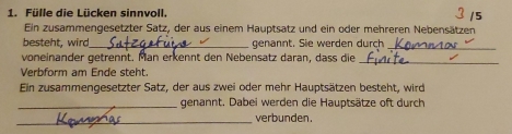 Fülle die Lücken sinnvoll. 
Ein zusammengesetzter Satz, der aus einem Hauptsatz und ein oder mehreren Nebensätzen 
besteht, wird_ genannt. Sie werden durch_ 
voneinander getrennt. Man erkennt den Nebensatz daran, dass die 
_ 
Verbform am Ende steht. 
Ein zusammengesetzter Satz, der aus zwei oder mehr Hauptsätzen besteht, wird 
_genannt. Dabei werden die Hauptsätze oft durch 
_ 
verbunden.