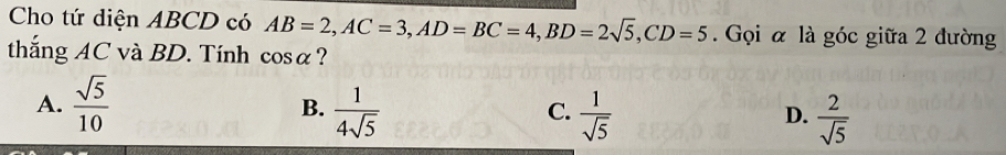 Cho tứ diện ABCD có AB=2, AC=3, AD=BC=4, BD=2sqrt(5), CD=5. Gọi α là góc giữa 2 đường
thắng AC và BD. Tính cos alpha ?
A.  sqrt(5)/10   1/4sqrt(5)   1/sqrt(5) 
B.
C.
D.  2/sqrt(5) 