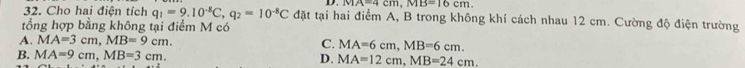 overline MA=4cm, MB=16cm.
32. Cho hai điện tích q_1=9.10^(-8)C, q_2=10^(-8)C đặt tại hai điểm A, B trong không khí cách nhau 12 cm. Cường độ điện trường
tổng hợp bằng không tại điểm M có
A. MA=3cm, MB=9cm. C. MA=6cm, MB=6cm.
B. MA=9cm, MB=3cm. D. MA=12cm, MB=24cm.