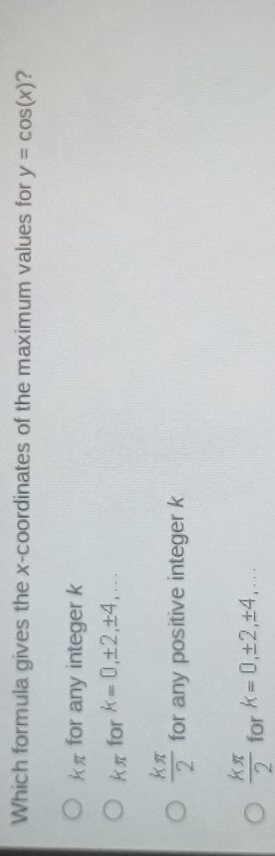 Which formula gives the x-coordinates of the maximum values for y=cos (x) ?
kπ for any integer k
kπ for k=0, ± 2, ± 4,...
 kπ /2  for any positive integer k
 kπ /2  for k=0, ± 2, ± 4,...