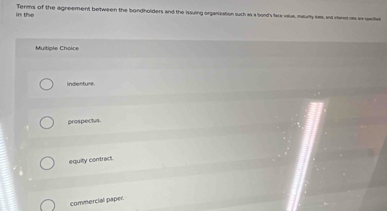 Terms of the agreement between the bondholders and the issuing organization such as a bond's face value, maturity date, and interest rate are specified
in the
Multiple Choice
indenture.
prospectus.
equity contract.
commercial paper.