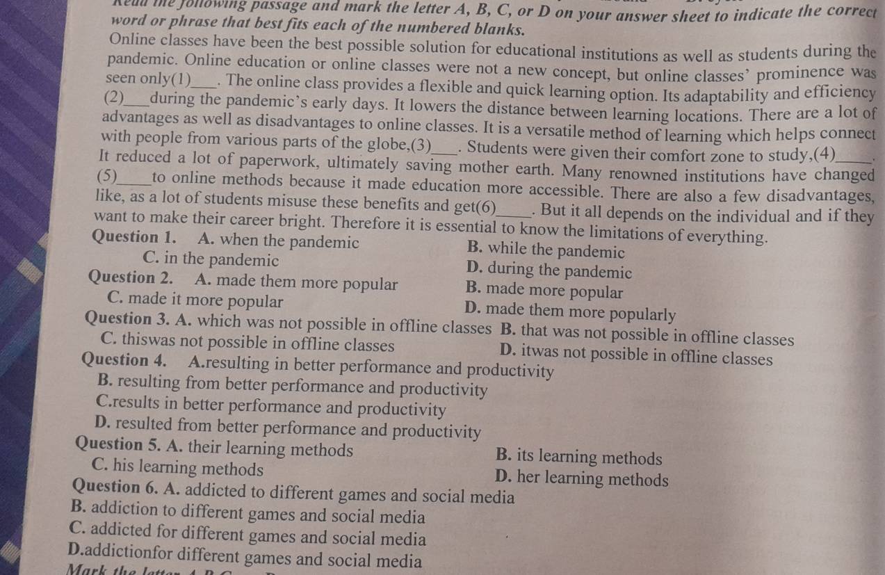 Kead te following passage and mark the letter A, B, C, or D on your answer sheet to indicate the correct
word or phrase that best fits each of the numbered blanks.
Online classes have been the best possible solution for educational institutions as well as students during the
pandemic. Online education or online classes were not a new concept, but online classes’ prominence was
seen only(1)_ . The online class provides a flexible and quick learning option. Its adaptability and efficiency
(2)_ during the pandemic’s early days. It lowers the distance between learning locations. There are a lot of
advantages as well as disadvantages to online classes. It is a versatile method of learning which helps connect
with people from various parts of the globe,(3) . Students were given their comfort zone to study,(4) .
It reduced a lot of paperwork, ultimately saving mother earth. Many renowned institutions have changed
(5)_ to online methods because it made education more accessible. There are also a few disadvantages,
like, as a lot of students misuse these benefits and get(6) . But it all depends on the individual and if they
want to make their career bright. Therefore it is essential to know the limitations of everything.
Question 1. A. when the pandemic B. while the pandemic
C. in the pandemic D. during the pandemic
Question 2. A. made them more popular B. made more popular
C. made it more popular D. made them more popularly
Question 3. A. which was not possible in offline classes B. that was not possible in offline classes
C. thiswas not possible in offline classes D. itwas not possible in offline classes
Question 4. A.resulting in better performance and productivity
B. resulting from better performance and productivity
C.results in better performance and productivity
D. resulted from better performance and productivity
Question 5. A. their learning methods B. its learning methods
C. his learning methods D. her learning methods
Question 6. A. addicted to different games and social media
B. addiction to different games and social media
C. addicted for different games and social media
D.addictionfor different games and social media
Mark the