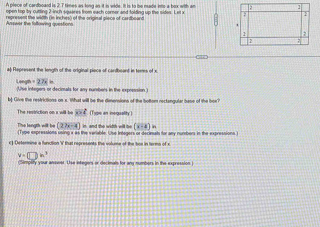 A piece of cardboard is 2.7 times as long as it is wide. It is to be made into a box with an 
open top by cutting 2-inch squares from each corner and folding up the sides. Let x
represent the width (in inches) of the original piece of cardboard. 
Answer the following questions 
a) Represent the length of the original piece of cardboard in terms of x
Length =2.7* in. 
(Use integers or decimals for any numbers in the expression.) 
b) Give the restrictions on x. What will be the dimensions of the bottom rectangular base of the box? 
The restriction on x will be x>4 (Type an inequality.) 
The length will be (2.7x-4) in. and the width will be (x-4)in. 
(Type expressions using x as the variable. Use integers or decimals for any numbers in the expressions.) 
c) Determine a function V that represents the volume of the box in terms of x
V=(□ )in^3
(Simplify your answer. Use integers or decimals for any numbers in the expression .)