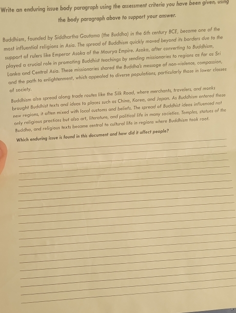 Write an enduring issue body paragraph using the assessment criteria you have been given, using 
the body paragraph above to support your answer. 
Buddhism, founded by Siddhartha Gautama (the Buddha) in the 6th century BCE, became one of the 
most influential religions in Asia. The spread of Buddhism quickly moved beyond its borders due to the 
support of rulers like Emperor Asoka of the Maurya Empire. Asoka, after converting to Buddhism, 
played a crucial role in promoting Buddhist teachings by sending missionaries to regions as far as Sri 
Lanka and Central Asia. These missionaries shared the Buddha's message of non-violence, compassion, 
and the path to enlightenment, which appealed to diverse populations, particularly those in lower classes 
of society. 
Buddhism also spread along trade routes like the Silk Road, where merchants, travelers, and monks 
brought Buddhist texts and ideas to places such as China, Korea, and Japan. As Buddhism entered these 
new regions, it often mixed with local customs and beliefs. The spread of Buddhist ideas influenced not 
only religious practices but also art, literature, and political life in many societies. Temples, statues of the 
Buddha, and religious texts became central to cultural life in regions where Buddhism took root. 
_ 
Which enduring issue is found in this document and how did it affect people? 
_ 
_ 
_ 
_ 
_ 
_ 
_ 
_ 
_ 
_ 
_ 
_ 
_ 
_ 
_ 
_ 
_ 
_ 
_ 
_