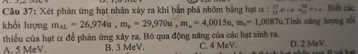 Xét phản ứng hạt nhân xảy ra khi bắn phá nhôm bằng hạt alpha :_(13)^(27)Al+alpha to _(15)^(30)P+m. Biết các
khối lượng m_AL=26,974u, m_p=29,970u, m_a=4,0015u, m_n=1,0087u.Tính năng lượng tối
thiểu của hạt α để phản ứng xảy ra. Bỏ qua động năng của các hạt sinh ra.
A. 5 MeV. B. 3 MeV. C. 4 MeV.
D. 2 MeV.
t nhân con B và hạt