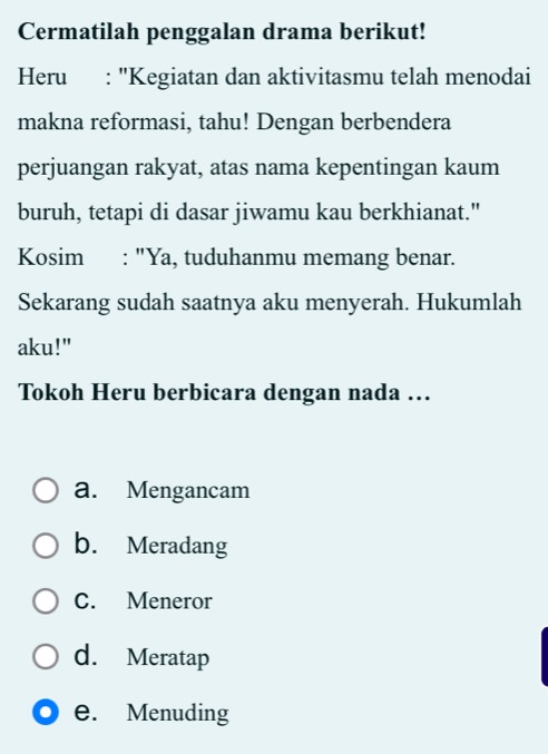 Cermatilah penggalan drama berikut!
Heru : "Kegiatan dan aktivitasmu telah menodai
makna reformasi, tahu! Dengan berbendera
perjuangan rakyat, atas nama kepentingan kaum
buruh, tetapi di dasar jiwamu kau berkhianat."
Kosim : "Ya, tuduhanmu memang benar.
Sekarang sudah saatnya aku menyerah. Hukumlah
aku!"
Tokoh Heru berbicara dengan nada …..
a. Mengancam
b. Meradang
C. Meneror
d. Meratap
e. Menuding