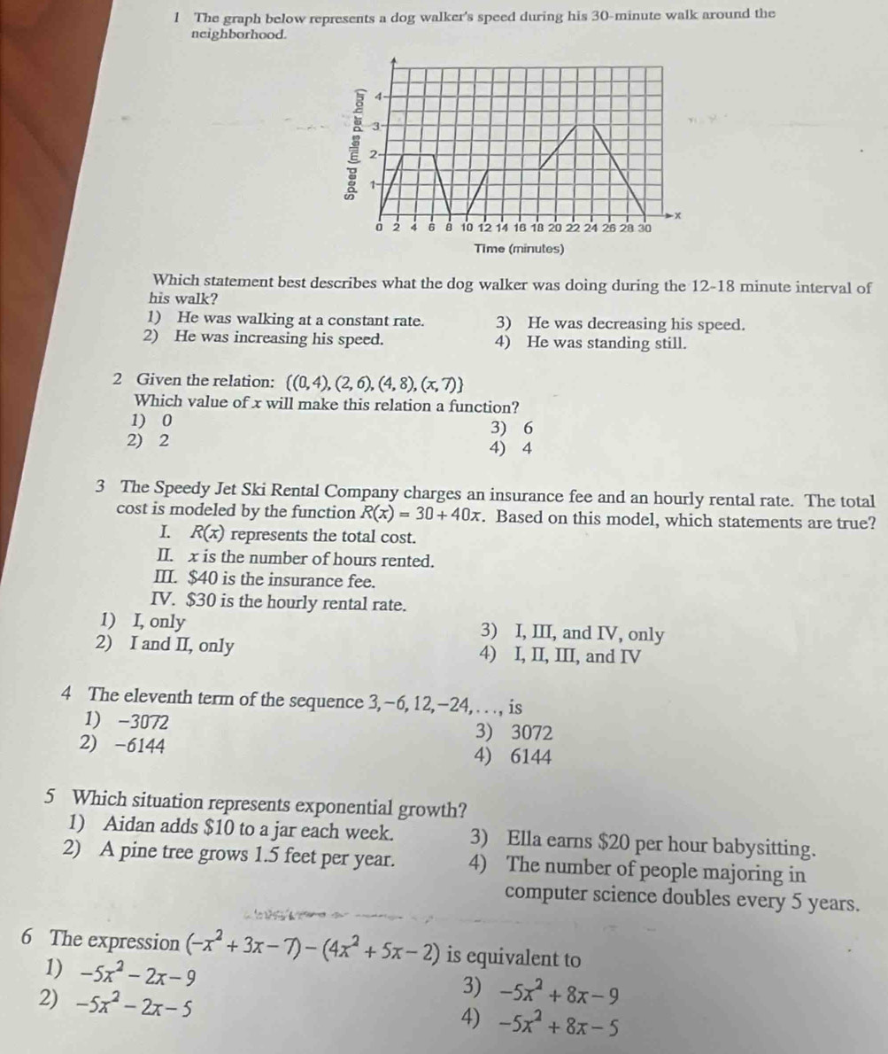 The graph below represents a dog walker's speed during his 30-minute walk around the
neighborhood.
Which statement best describes what the dog walker was doing during the 12-18 minute interval of
his walk?
1) He was walking at a constant rate. 3) He was decreasing his speed.
2) He was increasing his speed. 4) He was standing still.
2 Given the relation:  (0,4),(2,6),(4,8),(x,7)
Which value of x will make this relation a function?
1) 0 3) 6
2) 2 4) 4
3 The Speedy Jet Ski Rental Company charges an insurance fee and an hourly rental rate. The total
cost is modeled by the function R(x)=30+40x. Based on this model, which statements are true?
R(x) represents the total cost.
II. x is the number of hours rented.
III. $40 is the insurance fee.
IV. $30 is the hourly rental rate.
1) I, only 3) I, III, and IV, only
2) I and II, only 4) I, II, III, and IV
4 The eleventh term of the sequence 3, −6, 12,−24, . . ., is
1) -3072 3) 3072
2) -6144 4) 6144
5 Which situation represents exponential growth?
1) Aidan adds $10 to a jar each week. 3) Ella earns $20 per hour babysitting.
2) A pine tree grows 1.5 feet per year. 4) The number of people majoring in
computer science doubles every 5 years.
6 The expression (-x^2+3x-7)-(4x^2+5x-2) is equivalent to
1) -5x^2-2x-9
2) -5x^2-2x-5
3) -5x^2+8x-9
4) -5x^2+8π -5