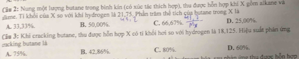 Cầu 2: Nung một lượng butane trong bình kín (có xúc tác thích hợp), thu được hỗn hợp khí X gồm alkane và
kene. Ti khổi của X so với khí hydrogen là 21,75. Phần trăm thể tích của butane trong X là
A. 33,33%. B. 50,00%. C. 66,67%. D. 25,00%.
Câu 3: Khi cracking butane, thu được hỗn hợp X có ti khối hơi so với hydrogen là 18,125. Hiệu suất phản ứng
cracking butane là
A. 75%. B. 42,86%. C. 80%. D. 60%.
sau phân ứng thu được bỗn hợp