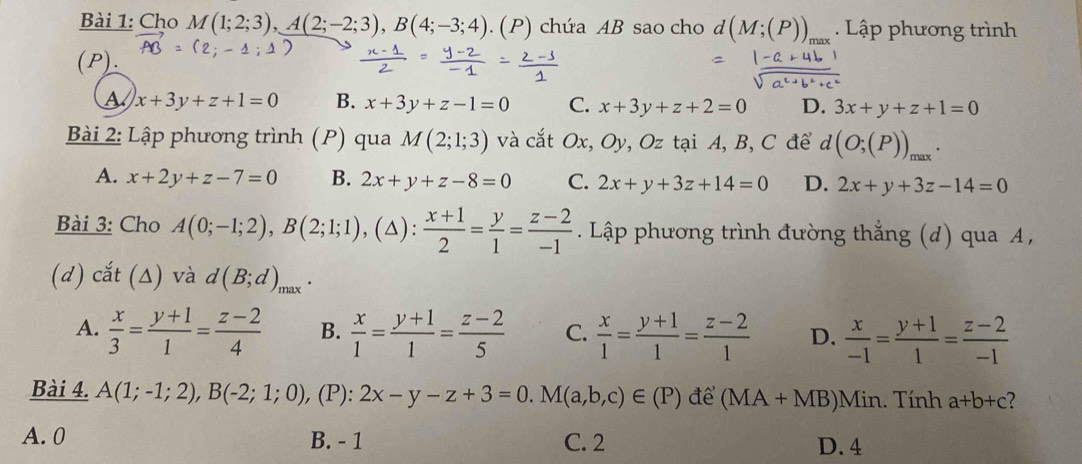 Cho M(1;2;3),A(2;-2;3),B(4;-3;4). (P) chứa AB sao cho d(M;(P))_n Lập phương trình
(P).
a x+3y+z+1=0 B. x+3y+z-1=0 C. x+3y+z+2=0 D. 3x+y+z+1=0
Bài 2: Lập phương trình (P) qua M(2;1;3) và cắt Ox, Oy, Oz tại A, B, C để d(O;(P))_max.
A. x+2y+z-7=0 B. 2x+y+z-8=0 C. 2x+y+3z+14=0 D. 2x+y+3z-14=0
Bài 3: Cho A(0;-1;2),B(2;1;1) ,(△):  (x+1)/2 = y/1 = (z-2)/-1 . Lập phương trình đường thẳng (d) qua A,
(d) cắt (△) và d(B;d)_max.
A.  x/3 = (y+1)/1 = (z-2)/4  B.  x/1 = (y+1)/1 = (z-2)/5  C.  x/1 = (y+1)/1 = (z-2)/1  D.  x/-1 = (y+1)/1 = (z-2)/-1 
Bài 4. A(1;-1;2),B(-2;1;0), , (P): 2x-y-z+3=0.M(a,b,c)∈ (P) để (MA+M (B)Min. Tính a+b+c ?
A. 0 B. - 1 C. 2 D. 4