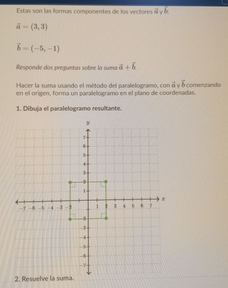 Estas son las formas componentes de los vectores vector a vector b.
vector a=(3,3)
vector b=(-5,-1)
Responde dos preguntas sobre la suma vector a+vector b. 
Hacer la suma usando el método del paralelogramo, con vector a γ vector b comenzando 
en el origen, forma un paralelogramo en el plano de coordenadas. 
1. Dibuja el paralelogramo resultante. 
2. Res