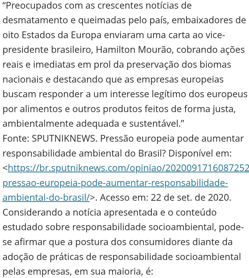 'Preocupados com as crescentes notícias de 
desmatamento e queimadas pelo país, embaixadores de 
oito Estados da Europa enviaram uma carta ao vice- 
presidente brasileiro, Hamilton Mourão, cobrando ações 
reais e imediatas em prol da preservação dos biomas 
nacionais e destacando que as empresas europeias 
buscam responder a um interesse legítimo dos europeus 
por alimentos e outros produtos feitos de forma justa, 
ambientalmente adequada e sustentável.” 
Fonte: SPUTNIKNEWS. Pressão europeia pode aumentar 
responsabilidade ambiental do Brasil? Disponível em:. Acesso em: 22 de set. de 2020. 
Considerando a notícia apresentada e o conteúdo 
estudado sobre responsabilidade socioambiental, pode- 
se afirmar que a postura dos consumidores diante da 
adoção de práticas de responsabilidade socioambiental 
pelas empresas, em sua maioria, é: