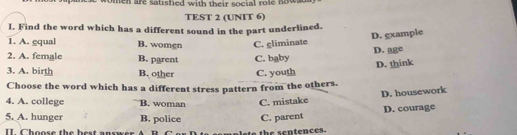 omen are satisfied with their social role nowa
TEST 2 (UNIT 6)
I. Find the word which has a different sound in the part underlined.
D. example
1. A. gqual B. women C. gliminate D. age
2. A. female B. parent C. baby
D. think
3. A. birth B. other
Choose the word which has a different stress pattern from the others. C. youth
D. housework
4. A. college B. woman C. mistake
5. A. hunger B. police C. parent D. courage
II. Choose the best anr s the sentences.