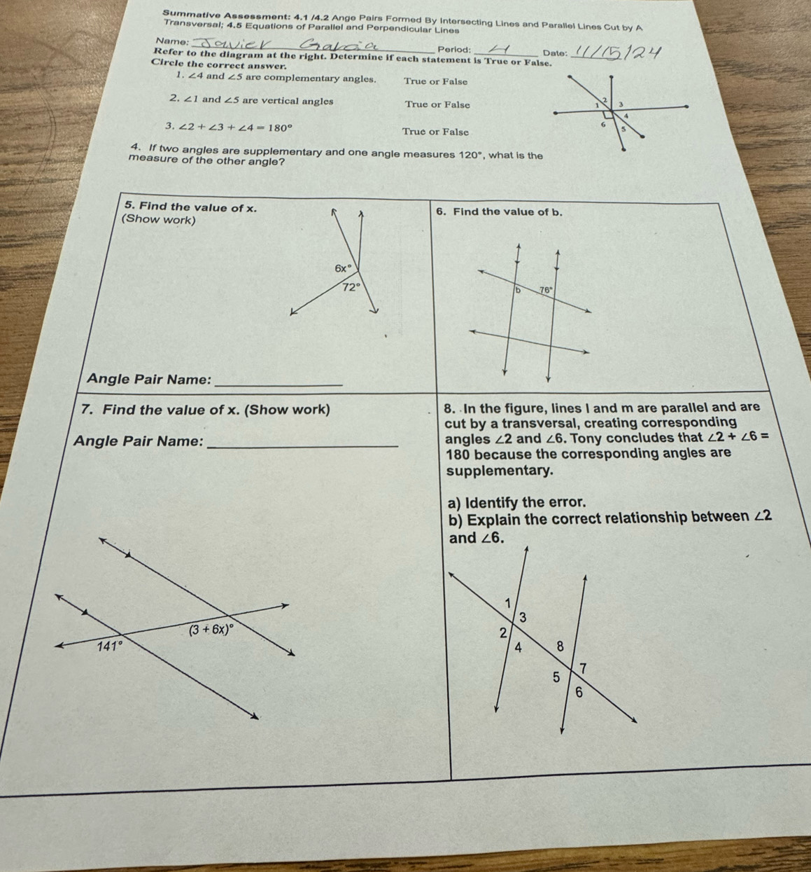 Summative Assessment: 4.1 /4.2 Ange Pairs Formed By Intersecting Lines and Parallel Lines Cut by A
Transversal; 4.5 Equations of Parallel and Perpendicular Lines
Name: _Period:
Refer to the diagram at the right. Determine if each statement is True or False. Date:_
Circle the correct answer.
1. ∠ 4 and ∠ 5 are complementary angles. True or False
2. ∠ 1 and ∠ 5 are vertical angles True or False
3. ∠ 2+∠ 3+∠ 4=180° True or False
4. If two angles are supplementary and one angle measures 120°
measure of the other angle? , what is the
5. Find the value of x. 6. Find the value of b.
(Show work)
6x°
72°
B 76°
Angle Pair Name:_
7. Find the value of x. (Show work) 8. In the figure, lines I and m are parallel and are
cut by a transversal, creating corresponding
Angle Pair Name: _angles ∠ 2 and ∠ 6. Tony concludes that ∠ 2+∠ 6=
180 because the corresponding angles are
supplementary.
a) Identify the error.
b) Explain the correct relationship between ∠ 2