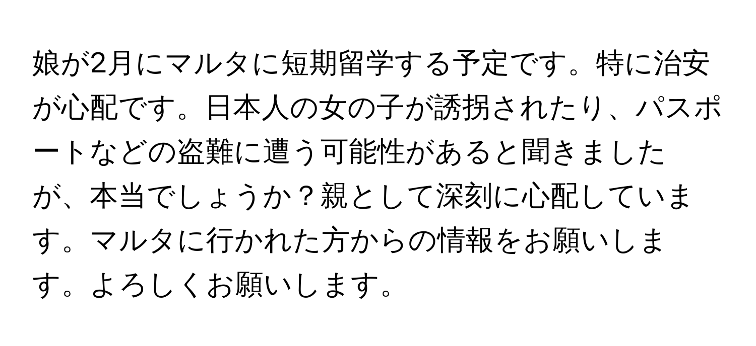 娘が2月にマルタに短期留学する予定です。特に治安が心配です。日本人の女の子が誘拐されたり、パスポートなどの盗難に遭う可能性があると聞きましたが、本当でしょうか？親として深刻に心配しています。マルタに行かれた方からの情報をお願いします。よろしくお願いします。