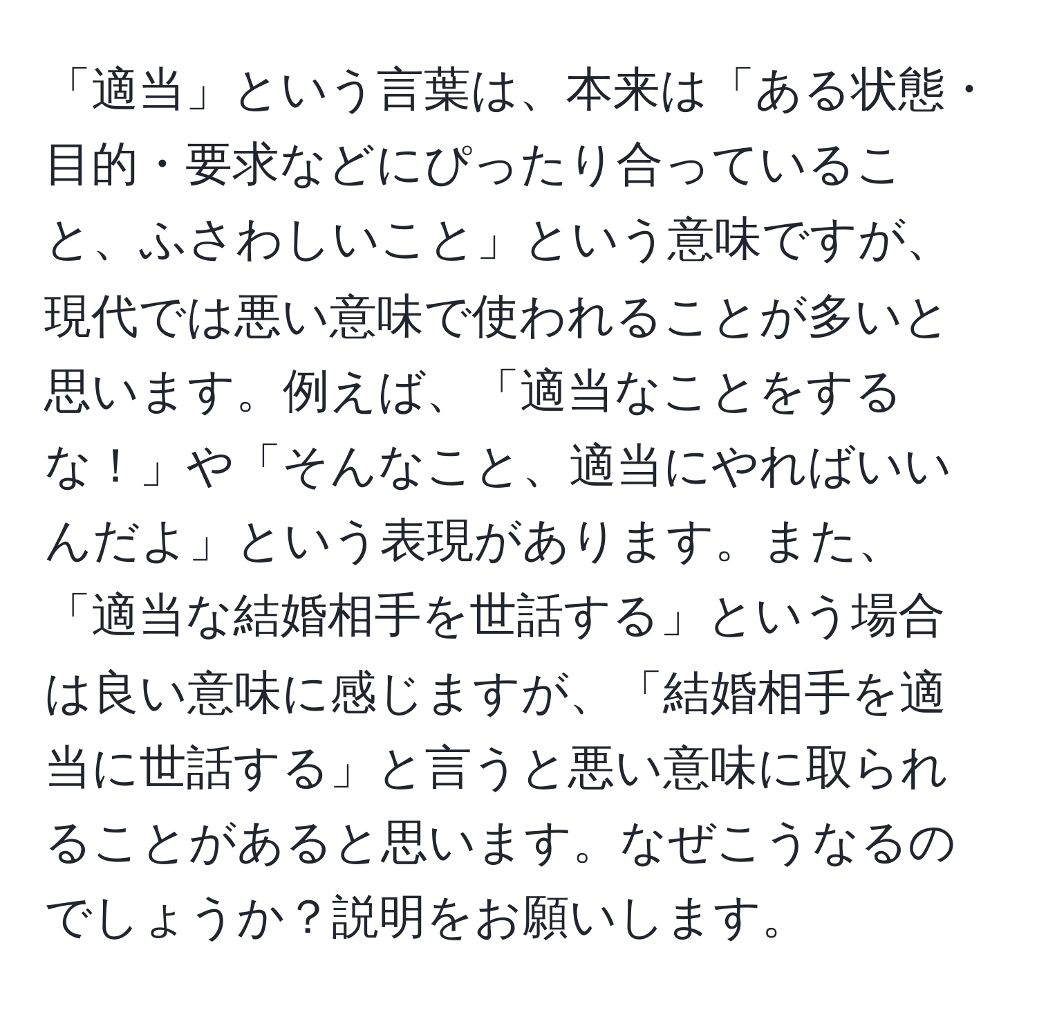 「適当」という言葉は、本来は「ある状態・目的・要求などにぴったり合っていること、ふさわしいこと」という意味ですが、現代では悪い意味で使われることが多いと思います。例えば、「適当なことをするな！」や「そんなこと、適当にやればいいんだよ」という表現があります。また、「適当な結婚相手を世話する」という場合は良い意味に感じますが、「結婚相手を適当に世話する」と言うと悪い意味に取られることがあると思います。なぜこうなるのでしょうか？説明をお願いします。