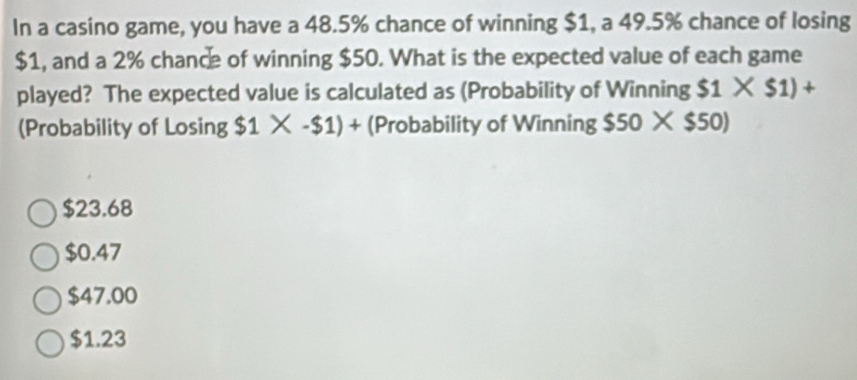 In a casino game, you have a 48.5% chance of winning $1, a 49.5% chance of losing
$1, and a 2% chance of winning $50. What is the expected value of each game
played? The expected value is calculated as (Probability of Winning $1* $1)+
(Probability of Losing $1* -$1)+ (Probability of Winning $50* $50)
$23.68
$0.47
$47.00
$1.23