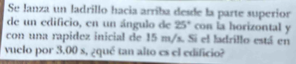 Se lanza un ladrillo hacía arríba desde la parte superior 
de un edificio, en un ángulo de 25° con la horizontal y 
con una rapidez inicial de 15 m/s. Si el ladrillo está en 
vuelo por 3.00 s, ¿qué tan alto es el edificio?