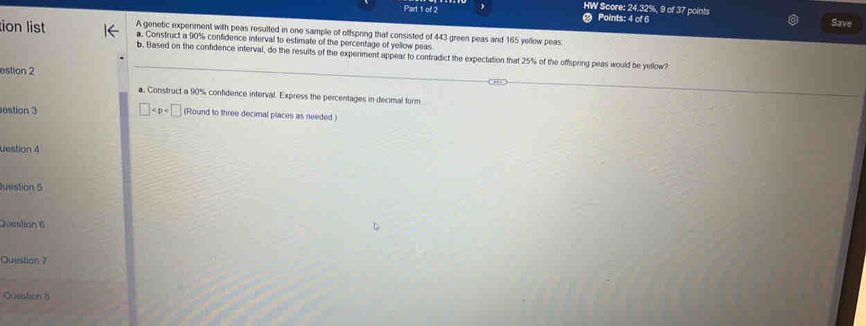 HW Score: 24.32%, 9 of 37 points 
Part 1 of 2 Points: 4 of 6 
Save 
A genetic experiment with peas resulted in one sample of offspring that consisted of 443 green peas and 165 yellow peas 
tion list a. Construct a 90% confidence interval to estimate of the percentage of yellow peas 
b. Based on the confidence interval, do the results of the experiment appear to contradict the expectation that 25% of the offspring peas would be yellow? 
estion 2 
, 
a. Construct a 90% confidence interval Express the percentages in decimal form 
estion 3 □ (Round to three decimal places as needed.) 
uestion 4 
Juestion 5 
Question 6 
Question 7 
Quastion 8