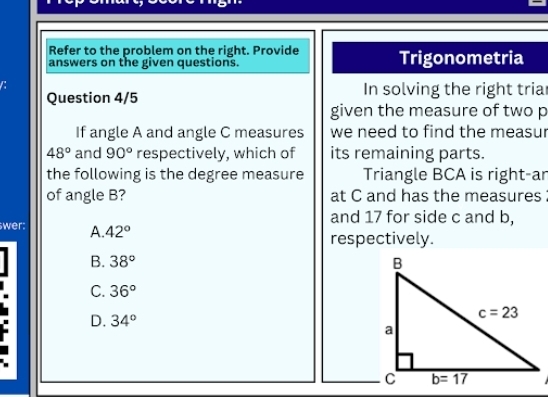 Refer to the problem on the right. Provide
answers on the given questions. Trigonometria
C
Question 4/5 In solving the right tria
given the measure of two p
If angle A and angle C measures we need to find the measur
48° and 90° respectively, which of its remaining parts.
the following is the degree measure Triangle BCA is right-ar
of angle B? at C and has the measures 
and 17 for side c and b,
wer: A. 42°
respectively.
B. 38°
C. 36°
D. 34°