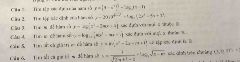 Tìm tập xác định của hàm số y=(9-x^2)^ 1/3 +log _2(x-1)
Câu 2. Tìm tập xác định của hàm số y=2019^(sqrt(4-x^2))+log _2(2x^2-5x+2). 
Câu 3. Tìm m đề hàm số y=log (x^2-2mx+4) xác định với mọi x thuộc R. 
Câu 4. Tìm m đề hàm số y=log _0.5(mx^2-mx+1) xác định với mọi x thuộc R. 
Câu 5. Tìm tất cả giá trị m đề hàm số y=ln (x^2-2x-m+1) có tập xác định là R . 
Câu 6. Tìm tất cả giá trị m để hàm số y= 1/sqrt(2m+1-x) +log _3sqrt(x-m) xác định trên khoảng (2;3)