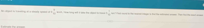 An object is traveling at a steady speed of 9  9/10 kmh. How long will it take the object to travel 5 1/10  km ? First round to the nearest integer to find the estimalled answer. Then find the exact answer 
Estimate the answer.