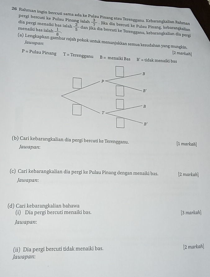 Rahman ingin bercuti sama ada ke Pulau Pinang atau Terengganu. Kebarangkalian Rahman
pergi bercuti ke Pulau Pinang ialah  3/7  Jika dia bercuti ke Pulau Pinang, kebarangkalian
dia pergi menaiki bas ialah
menaiki bas ialah  1/8 .  2/5  dan jika dia bercuti ke Terengganu, kebarangkalian dia perg
(a) Lengkapkan gambar rajah pokok untuk menunjukkan semua kesudahan yang mungkin.
Jawapan: [2 markah]
P= Pulau Pinang T= Terengganu B= menaiki Bas B'= tidak menaiki bas
(b) Cari kebarangkalian dia pergi bercuti ke Terengganu. [1 markah]
Jawapan:
(c) Cari kebarangkalian dia pergi ke Pulau Pinang dengan menaiki bas. [2 markah]
Jawapan:
(d) Cari kebarangkalian bahawa
(i) Dia pergi bercuti menaiki bas. [3 markah]
Jawapan:
(ii) Dia pergi bercuti tidak menaiki bas.
[2 markah]
Jawapan: