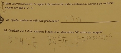 () Dans un stationnement, le rapport du nombre de voîtures bleues au nombre de voitures 
rouges est égal à 3:4. 
< 
a) Quelle couleur de véhicule prédomine?_ 
b) Combien y a-t-il de voitures bleues si on dénombre  52 voitures rouges?