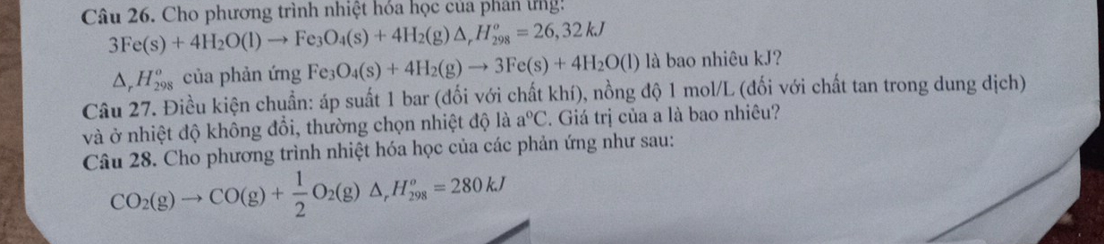 Cho phương trình nhiệt hóa học của phân tng:
3Fe(s)+4H_2O(l)to Fe_3O_4(s)+4H_2(g)△ _rH_(298)^o=26,32kJ
△ _rH_(298)^o của phản ứng Fe_3O_4(s)+4H_2(g)to 3Fe(s)+4H_2O(l) là bao nhiêu kJ? 
Câu 27. Điều kiện chuẩn: áp suất 1 bar (đối với chất khí), nồng độ 1 mol/L (đối với chất tan trong dung dịch) 
và ở nhiệt độ không đổi, thường chọn nhiệt độ là a°C. Giá trị của a là bao nhiêu? 
Câu 28. Cho phương trình nhiệt hóa học của các phản ứng như sau:
CO_2(g)to CO(g)+ 1/2 O_2(g)△ _rH_(298)^o=280kJ