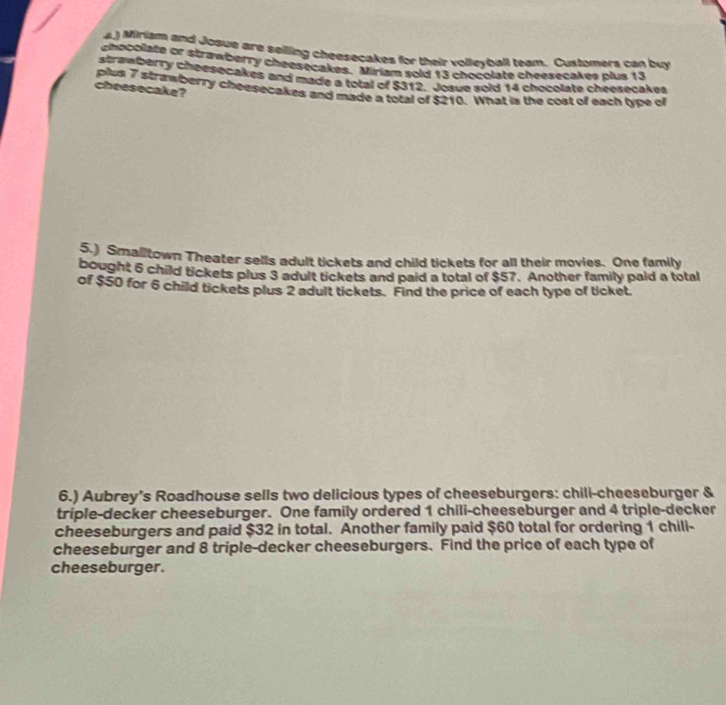 4.) Miriam and Josue are seilling cheesecakes for their volleyball team. Customers can buy 
chocolate or strawberry cheesecakes. Miriam sold 13 chocolate cheesecakes plus 13
strawberry cheesecakes and made a total of $312. Josue sold 14 chocolate cheesecakes 
plus 7 strawberry cheesecakes and made a total of $210. What is the cost of each type of 
cheesecake? 
5.) Smalltown Theater sells adult tickets and child tickets for all their movies. One family 
bought 6 child tickets plus 3 adult tickets and paid a total of $57. Another family paid a total 
of $50 for 6 child tickets plus 2 adult tickets. Find the price of each type of ticket. 
6.) Aubrey's Roadhouse sells two delicious types of cheeseburgers: chili-cheeseburger & 
triple-decker cheeseburger. One family ordered 1 chili-cheeseburger and 4 triple-decker 
cheeseburgers and paid $32 in total. Another family paid $60 total for ordering 1 chill- 
cheeseburger and 8 triple-decker cheeseburgers. Find the price of each type of 
cheeseburger.