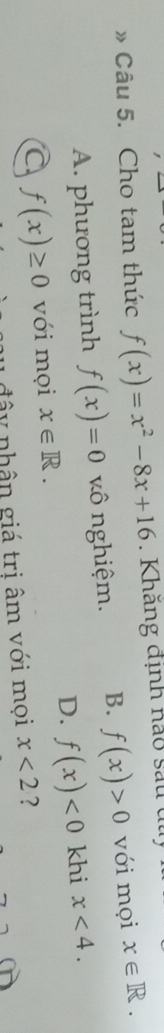 》 Câu 5. Cho tam thức f(x)=x^2-8x+16. Khăng định nào sau dủ
A. phương trình f(x)=0 vô nghiệm. B. f(x)>0 với mọi x∈ R.
D. f(x)<0</tex> khi x<4</tex>.
a f(x)≥ 0 với mọi x∈ R. 
1 đ â y nhân giá trị âm với mọi x<2</tex> ?