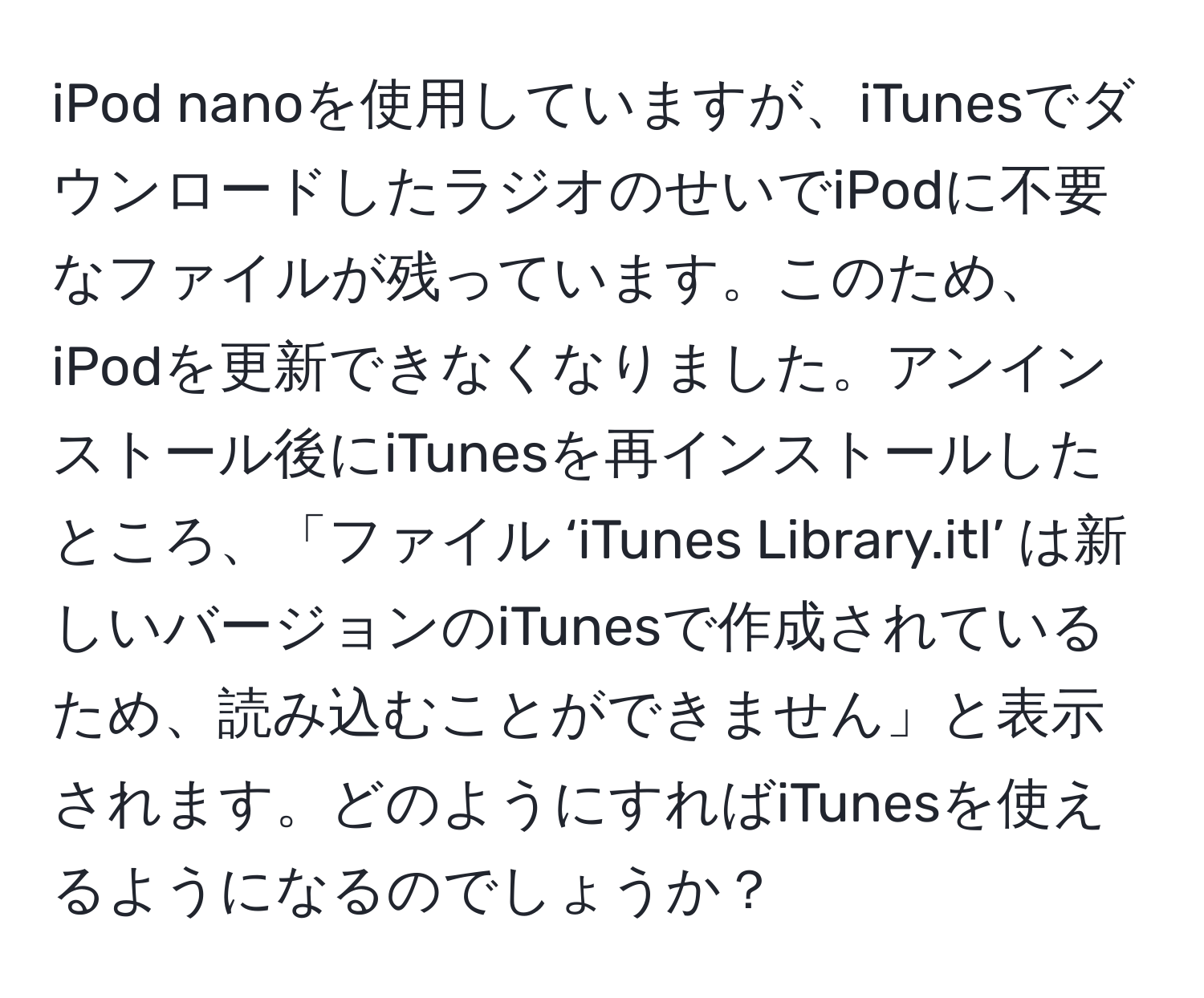 iPod nanoを使用していますが、iTunesでダウンロードしたラジオのせいでiPodに不要なファイルが残っています。このため、iPodを更新できなくなりました。アンインストール後にiTunesを再インストールしたところ、「ファイル ‘iTunes Library.itl’ は新しいバージョンのiTunesで作成されているため、読み込むことができません」と表示されます。どのようにすればiTunesを使えるようになるのでしょうか？