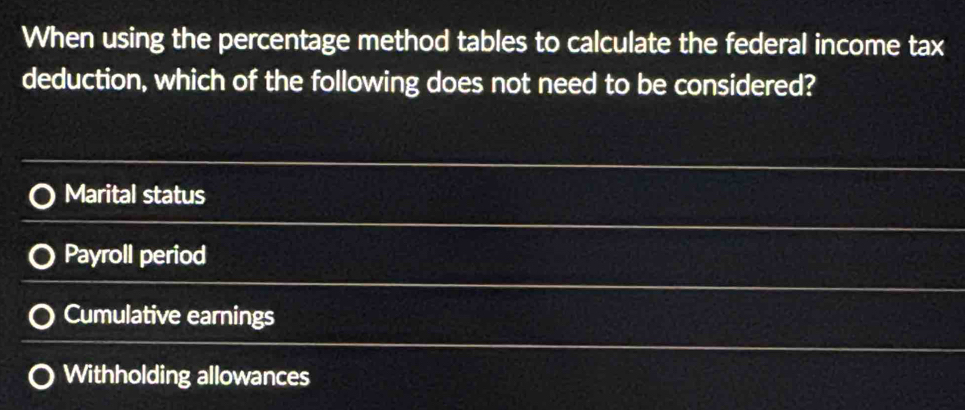 When using the percentage method tables to calculate the federal income tax
deduction, which of the following does not need to be considered?
Marital status
Payroll period
Cumulative earnings
Withholding allowances