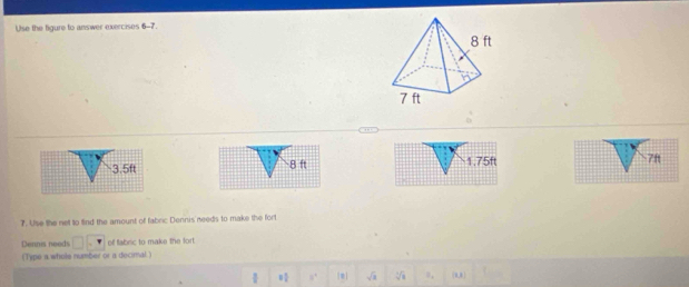 Use the figure to answer exercises 6-7.
1.75ft 7ft
7. Use the net to find the amount of fabric Dennis needs to make the fort 
Dennis needs of fabric to make the fort 
(Type a whole number or a decimal ) 
| 8 1/4  8^4 sqrt(x) sqrt[4](8) R_1 (0,)