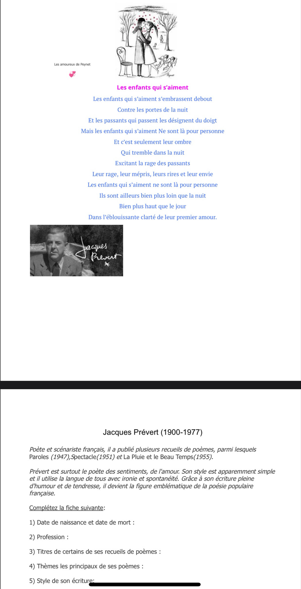 Les amoureux de Peynet 
Les enfants qui s’aiment 
Les enfants qui s’aiment s’embrassent debout 
Contre les portes de la nuit 
Et les passants qui passent les désignent du doigt 
Mais les enfants qui s’aiment Ne sont là pour personne 
Et c’est seulement leur ombre 
Qui tremble dans la nuit 
Excitant la rage des passants 
Leur rage, leur mépris, leurs rires et leur envie 
Les enfants qui s’aiment ne sont là pour personne 
Ils sont ailleurs bien plus loin que la nuit 
Bien plus haut que le jour 
Dans l’éblouissante clarté de leur premier amour. 
Jacques Prévert (1900-1977) 
Poète et scénariste français, il a publié plusieurs recueils de poèmes, parmi lesquels 
Paroles (1947),Spectacle(1951) et La Pluie et le Beau Temps(1955). 
Prévert est surtout le poète des sentiments, de l'amour. Son style est apparemment simple 
et il utilise la langue de tous avec ironie et spontanéité. Grâce à son écriture pleine 
d'humour et de tendresse, il devient la figure emblématique de la poésie populaire 
française. 
Complétez la fiche suivante: 
1) Date de naissance et date de mort : 
2) Profession : 
3) Titres de certains de ses recueils de poèmes : 
4) Thèmes les principaux de ses poèmes : 
5) Style de son écriture: