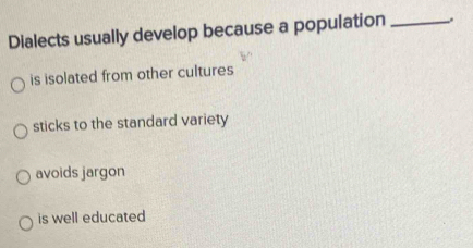 Dialects usually develop because a population_
is isolated from other cultures
sticks to the standard variety
avoids jargon
is well educated