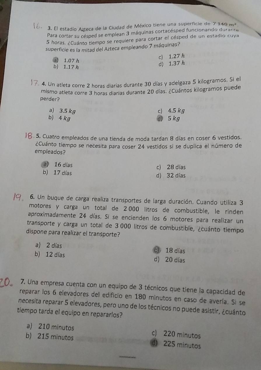 El estadio Azteca de la Ciudad de México tiene una superficie de 7140m^2
Para cortar su césped se emplean 3 máquinas cortacésped funcionando durante
5 horas. ¿Cuánto tiempo se requiere para cortar el césped de un estadio cuya
superficie es la mitad del Azteca empleando 7 máquinas?
c) 1.27 h
a 1.07 h
b) 1.17 h
d) 1.37 h
4. Un atleta corre 2 horas diarias durante 30 días y adelgaza 5 kilogramos. Si el
mismo atleta corre 3 horas diarias durante 20 días. ¿Cuántos kilogramos puede
perder?
a) 3.5 kg c) 4.5 kg
b) 4 kg d) 5 kg
5. Cuatro empleados de una tienda de moda tardan 8 días en coser 6 vestidos.
¿Cuánto tiempo se necesita para coser 24 vestidos si se duplica el número de
empleados?
a) 16 días c) 28 días
b) 17 días
d) 32 días
6. Un buque de carga realiza transportes de larga duración. Cuando utiliza 3
motores y carga un total de 2 000 litros de combustible, le rinden
aproximadamente 24 días. Si se encienden los 6 motores para realizar un
transporte y carga un total de 3000 litros de combustible, ¿cuánto tiempo
dispone para realizar el transporte?
a) 2 días c) 18 días
b) 12 días d) 20 días
7. Una empresa cuenta con un equipo de 3 técnicos que tiene la capacidad de
reparar los 6 elevadores del edificio en 180 minutos en caso de avería. Si se
necesita reparar 5 elevadores, pero uno de los técnicos no puede asistir, ¿cuánto
tiempo tarda el equipo en repararlos?
a) 210 minutos c) 220 minutos
b) 215 minutos d) 225 minutos