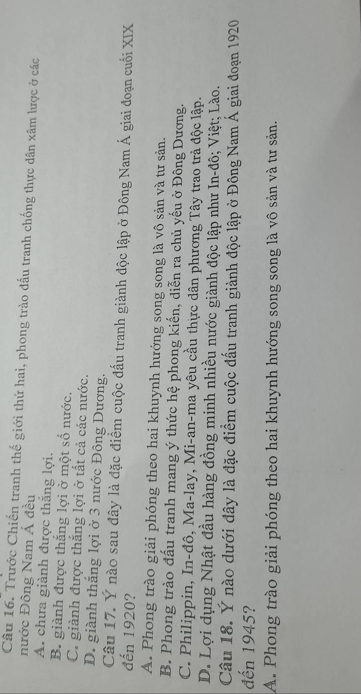 Trước Chiến tranh thế giới thứ hai, phong trào đấu tranh chống thực dân xâm lược ở các
nước Đông Nam Á đều
A. chưa giành được thắng lợi.
B. giành được thắng lợi ở một số nước.
C. giành được thắng lợi ở tất cả các nước.
D. giành thắng lợi ở 3 nước Đông Dương.
Câu 17. Ý nào sau đây là đặc điểm cuộc đấu tranh giành độc lập ở Đông Nam Á giai đoạn cuối XIX
đến 1920?
A. Phong trào giải phóng theo hai khuynh hướng song song là vô sản và tư sản.
B. Phong trào đấu tranh mang ý thức hệ phong kiến, diễn ra chủ yếu ở Đông Dương.
C. Philippin, In-đô, Ma-lay, Mi-an-ma yêu cầu thực dân phương Tây trao trả độc lập.
D. Lợi dụng Nhật đầu hàng đồng minh nhiều nước giành độc lập như In-đô; Việt; Lào.
Câu 18. Ý nào dưới đây là đặc điểm cuộc đấu tranh giành độc lập ở Đông Nam Á giai đoạn 1920
đến 1945?
A. Phong trào giải phóng theo hai khuynh hướng song song là vô sản và tư sản.