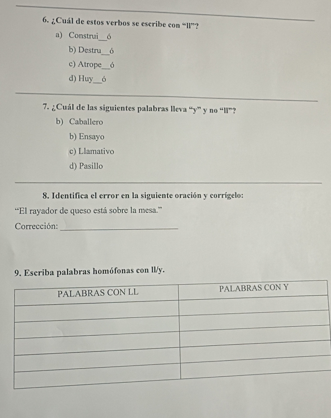 ¿Cuál de estos verbos se escribe con “ll”?
a) Construi_ ó
b) Destru_ 6
c) Atrope_ ó
d) Huy_ ó
7. ¿Cuál de las siguientes palabras lleva “y” y no “ll”?
b) Caballero
b) Ensayo
c) Llamativo
d) Pasillo
8. Identifica el error en la siguiente oración y corrígelo:
“El rayador de queso está sobre la mesa.”
Corrección:_
9. Escriba palabras homófonas con ll/y.