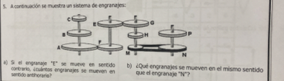 A continuación se muestra un sistema de engranajes: 
a) :Si el engranaje "E" se mueve en sentido b) ¿Qué engranajes se mueven en el mismo sentido 
contrario, ¿cuántos engranajes se mueven en que el engranaje "N"? 
sentido antinorario?