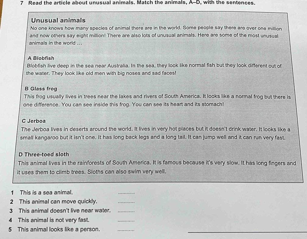 Read the article about unusual animals. Match the animals, A-D, with the sentences.
Unusual animals
No one knows how many species of animal there are in the world. Some people say there are over one million
and now others say eight million! There are also lots of unusual animals. Here are some of the most unusual
animals in the world ...
A Blobfish
Blobfish live deep in the sea near Australia. In the sea, they look like normal fish but they look different out of
the water. They look like old men with big noses and sad faces!
B Glass frog
This frog usually lives in trees near the lakes and rivers of South America. It looks like a normal frog but there is
one difference. You can see inside this frog. You can see its heart and its stomach!
C Jerboa
The Jerboa lives in deserts around the world. It lives in very hot places but it doesn't drink water. It looks like a
small kangaroo but it isn't one. It has long back legs and a long tail. It can jump well and it can run very fast.
D Three-toed sloth
This animal lives in the rainforests of South America. It is famous because it's very slow. It has long fingers and
it uses them to climb trees. Sloths can also swim very well.
1 This is a sea animal.
_
2 This animal can move quickly.
_
3 This animal doesn't live near water._
4 This animal is not very fast.
_
5 This animal looks like a person.
_
_